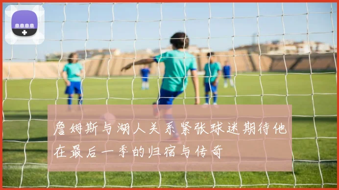 詹姆斯与湖人关系紧张球迷期待他在最后一季的归宿与传奇