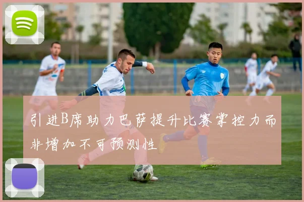 引进B席助力巴萨提升比赛掌控力而非增加不可预测性