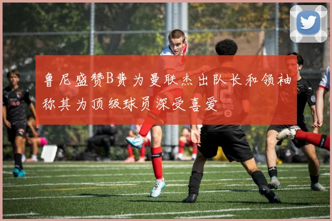 鲁尼盛赞B费为曼联杰出队长和领袖称其为顶级球员深受喜爱