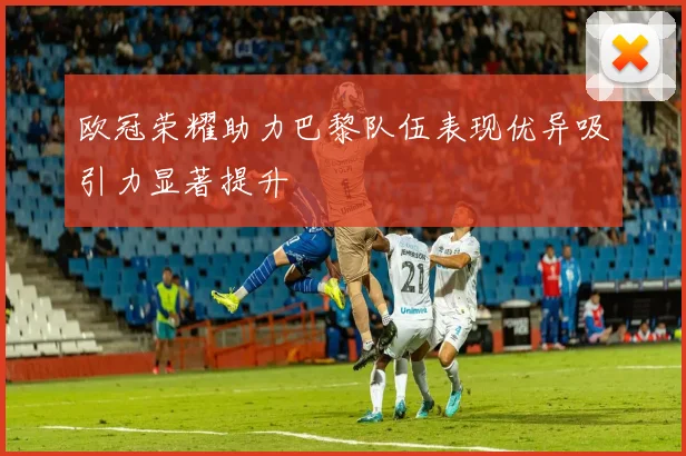 欧冠荣耀助力巴黎队伍表现优异吸引力显著提升