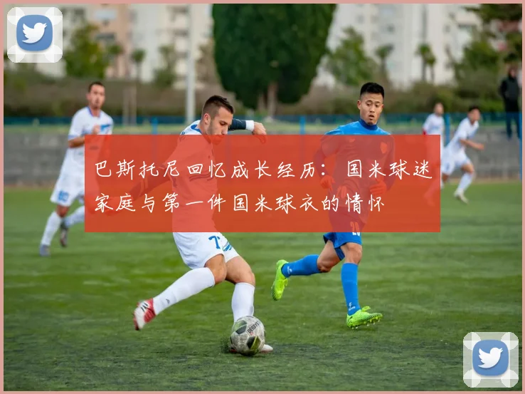 巴斯托尼回忆成长经历：国米球迷家庭与第一件国米球衣的情怀