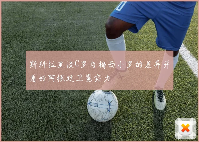 斯科拉里谈C罗与梅西小罗的差异并看好阿根廷卫冕实力