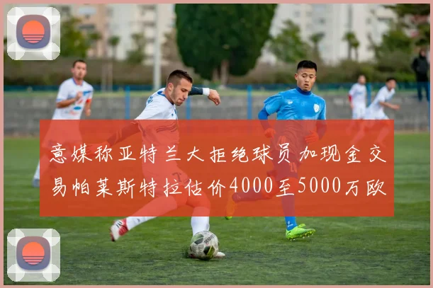 意媒称亚特兰大拒绝球员加现金交易帕莱斯特拉估价4000至5000万欧元