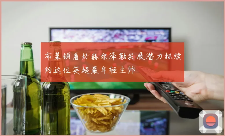 布莱顿看好赫尔泽勒发展潜力拟续约这位英超最年轻主帅