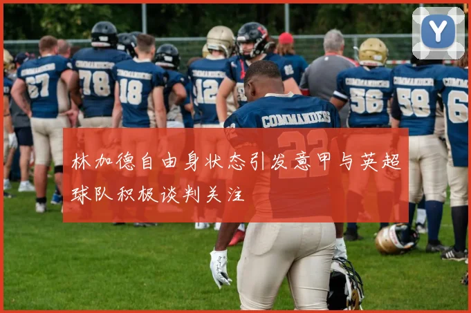 林加德自由身状态引发意甲与英超球队积极谈判关注