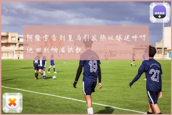阿隆索告别皇马引发热议球迷呼吁他回利物浦执教