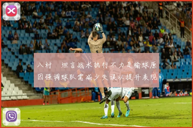 八村塁坦言战术执行不力是输球原因强调球队需减少失误以提升表现