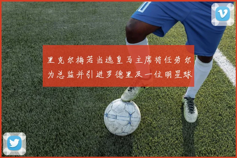 里克尔梅若当选皇马主席将任劳尔为总监并引进罗德里及一位明星球员