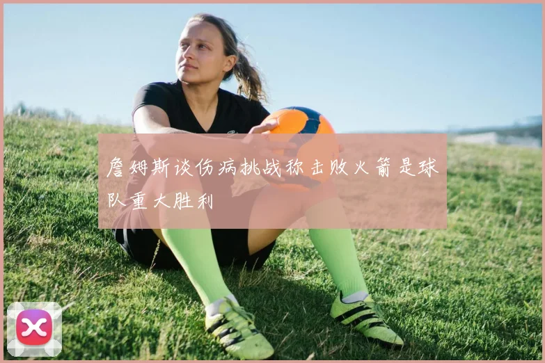 詹姆斯谈伤病挑战称击败火箭是球队重大胜利